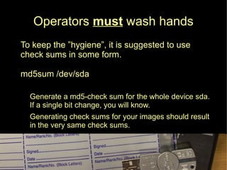 Operators must wash hands
● To keep the ”hygiene”, it is suggested to use
check sums in some form.
md5sum /dev/sda
● Generate a md5-check sum for the whole device sda.
If a single bit change, you will know.
● Generating check sums for your images should result
in the very same check sums.
 