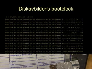 Diskavbildens bootblock
> dd if=disk_1.dd bs=512 count=1 | xxd -c 32
0000000: 33c0 8ed0 bc00 7c8e c08e d8be 007c bf00 06b9 0002 fcf3 a450 681c 06cb fbb9 0400 3.....|......|.........Ph.......
0000020: bdbe 0780 7e00 007c 0b0f 850e 0183 c510 e2f1 cd18 8856 0055 c646 1105 c646 1000 ....~..|.............V.U.F...F..
0000040: b441 bbaa 55cd 135d 720f 81fb 55aa 7509 f7c1 0100 7403 fe46 1066 6080 7e10 0074 .A..U..]r...U.u.....t..F.f`.~..t
0000060: 2666 6800 0000 0066 ff76 0868 0000 6800 7c68 0100 6810 00b4 428a 5600 8bf4 cd13 &fh....f.v.h..h.|h..h...B.V.....
0000080: 9f83 c410 9eeb 14b8 0102 bb00 7c8a 5600 8a76 018a 4e02 8a6e 03cd 1366 6173 1cfe ............|.V..v..N..n...fas..
00000a0: 4e11 750c 807e 0080 0f84 8a00 b280 eb84 5532 e48a 5600 cd13 5deb 9e81 3efe 7d55 N.u..~..........U2..V...]...>.}U
00000c0: aa75 6eff 7600 e88d 0075 17fa b0d1 e664 e883 00b0 dfe6 60e8 7c00 b0ff e664 e875 .un.v....u.....d......`.|....d.u
00000e0: 00fb b800 bbcd 1a66 23c0 753b 6681 fb54 4350 4175 3281 f902 0172 2c66 6807 bb00 .......f#.u;f..TCPAu2....r,fh...
0000100: 0066 6800 0200 0066 6808 0000 0066 5366 5366 5566 6800 0000 0066 6800 7c00 0066 .fh....fh....fSfSfUfh....fh.|..f
0000120: 6168 0000 07cd 1a5a 32f6 ea00 7c00 00cd 18a0 b707 eb08 a0b6 07eb 03a0 b507 32e4 ah.....Z2...|.................2.
0000140: 0500 078b f0ac 3c00 7409 bb07 00b4 0ecd 10eb f2f4 ebfd 2bc9 e464 eb00 2402 e0f8 ......<.t.............+..d..$...
0000160: 2402 c349 6e76 616c 6964 2070 6172 7469 7469 6f6e 2074 6162 6c65 0045 7272 6f72 $..Invalid partition table.Error
0000180: 206c 6f61 6469 6e67 206f 7065 7261 7469 6e67 2073 7973 7465 6d00 4d69 7373 696e loading operating system.Missin
00001a0: 6720 6f70 6572 6174 696e 6720 7379 7374 656d 0000 0063 7b9a 0306 007b 0000 0002 g operating system...c{....{....
00001c0: 0300 0bfe 3f1e 8000 0000 00b8 0700 0000 0000 0000 0000 0000 0000 0000 0000 0000 ....?...........................
00001e0: 0000 0000 0000 0000 0000 0000 0000 0000 0000 0000 0000 0000 0000 0000 0000 55aa ..............................U.
 