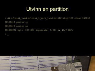 Utvinn en partition
> dd if=disk_1.dd of=disk_1_part_1.dd bs=512 skip=128 count=505856
505856+0 poster in
505856+0 poster ut
258998272 byte (259 MB) kopierade, 5,924 s, 43,7 MB/s
> _
 