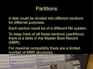 Partitions
● A disk could be divided into different sections
for differnet purposes.
● Each section could be of a different file system.
● To keep track of all these sections (partitions)
there is a table in the Master Boot Record
(MBR).
● For maximal compability there are a limited
number of MBR structures.
 