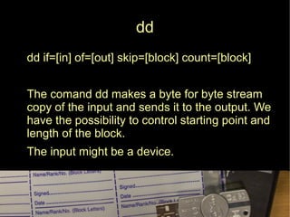 dd
dd if=[in] of=[out] skip=[block] count=[block]
● The comand dd makes a byte for byte stream
copy of the input and sends it to the output. We
have the possibility to control starting point and
length of the block.
● The input might be a device.
 