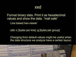 xxd
● Format binary data. Print it as hexadecimal
values and show the data. ”mail safe”
● Line based hex-viewer
xdd -c [bytes per line] -g [bytes per group]
● Changing from default values might be useful when
the data structure we analyze have a certain layout.
 