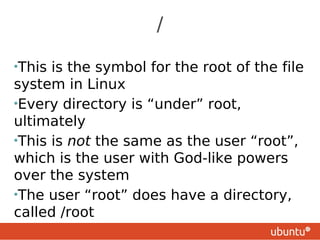 /

•This is the symbol for the root of the file
system in Linux
•Every directory is “under” root,
ultimately
•This is not the same as the user “root”,
which is the user with God-like powers
over the system
•The user “root” does have a directory,
called /root
 