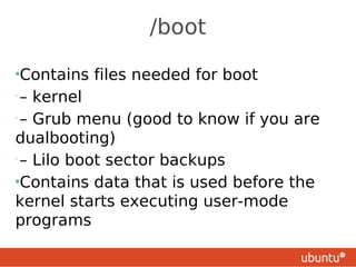 /boot

•Contains   files needed for boot
•
 – kernel
•
 – Grub menu (good to know if you are
dualbooting)
•
 – Lilo boot sector backups
•Contains data that is used before the
kernel starts executing user-mode
programs
 