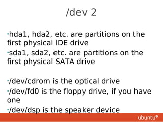 /dev 2

•hda1,  hda2, etc. are partitions on the
first physical IDE drive
•sda1, sda2, etc. are partitions on the
first physical SATA drive

•/dev/cdrom   is the optical drive
•/dev/fd0 is the floppy drive, if you have
one
•/dev/dsp is the speaker device
 