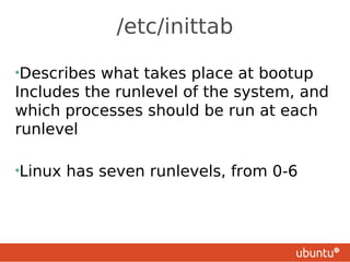 /etc/inittab

•Describes what takes place at bootup
Includes the runlevel of the system, and
which processes should be run at each
runlevel

•Linux   has seven runlevels, from 0-6
 