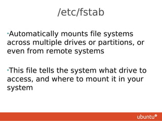 /etc/fstab

•Automatically mounts file systems
across multiple drives or partitions, or
even from remote systems

•Thisfile tells the system what drive to
access, and where to mount it in your
system
 