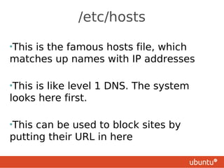 /etc/hosts

•This
    is the famous hosts file, which
matches up names with IP addresses

•Thisis like level 1 DNS. The system
looks here first.

•Thiscan be used to block sites by
putting their URL in here
 