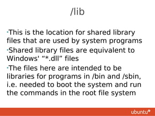 /lib

•This  is the location for shared library
files that are used by system programs
•Shared library files are equivalent to
Windows' “*.dll” files
•The files here are intended to be
libraries for programs in /bin and /sbin,
i.e. needed to boot the system and run
the commands in the root file system
 