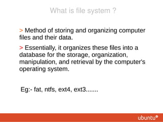What is file system ?

●
    Method of storing and organizing computer files
      and their data.
●
    Essentially, it organizes these files into a
    database for the storage, organization,
    manipulation, and retrieval by the computer's
    operating system.


    Eg:- fat, ntfs, ext4, ext3.......
 