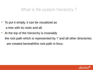 What is file system hierarchy ?


    To put it simply, it can be visualized as
    a tree with its roots and all.

    At the top of the hierarchy is invariably
    the root path which is represented by '/' and all other directories
     are created beneaththis root path in linux.
 