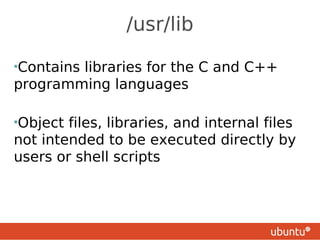 /usr/lib

•Contains
        libraries for the C and C++
programming languages

•Object files, libraries, and internal files
not intended to be executed directly by
users or shell scripts
 