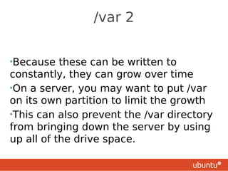 /var 2


•Because   these can be written to
constantly, they can grow over time
•On a server, you may want to put /var
on its own partition to limit the growth
•This can also prevent the /var directory
from bringing down the server by using
up all of the drive space.
 
