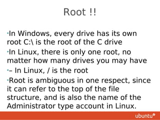 Root !!

•In Windows, every drive has its own
root C: is the root of the C drive
•In Linux, there is only one root, no
matter how many drives you may have
•– In Linux, / is the root
•Root is ambiguous in one respect, since
it can refer to the top of the file
structure, and is also the name of the
Administrator type account in Linux.
 