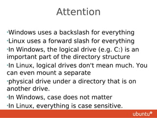 Attention
•Windows    uses a backslash for everything
•Linux uses a forward slash for everything
•In Windows, the logical drive (e.g. C:) is an
important part of the directory structure
•In Linux, logical drives don't mean much. You
can even mount a separate
•physical drive under a directory that is on
another drive.
•In Windows, case does not matter
•In Linux, everything is case sensitive.
 
