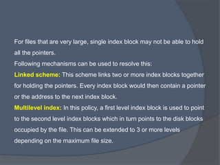 For files that are very large, single index block may not be able to hold
all the pointers.
Following mechanisms can be used to resolve this:
Linked scheme: This scheme links two or more index blocks together
for holding the pointers. Every index block would then contain a pointer
or the address to the next index block.
Multilevel index: In this policy, a first level index block is used to point
to the second level index blocks which in turn points to the disk blocks
occupied by the file. This can be extended to 3 or more levels
depending on the maximum file size.
 