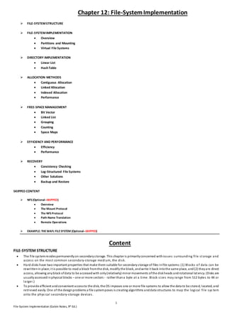 1
File-System Implementation (Galvin Notes, 9th Ed.)
Chapter 12: File-SystemImplementation
 FILE-SYSTEMSTRUCTURE
 FILE-SYSTEMIMPLEMENTATION
 Overview
 Partitions and Mounting
 Virtual File Systems
 DIRECTORY IMPLEMENTATION
 Linear List
 HashTable
 ALLOCATION METHODS
 Contiguous Allocation
 Linked Allocation
 Indexed Allocation
 Performance
 FREE-SPACE MANAGEMENT
 Bit Vector
 Linked List
 Grouping
 Counting
 Space Maps
 EFFICIENCY AND PERFORMANCE
 Efficiency
 Performance
 RECOVERY
 Consistency Checking
 Log-Structured File Systems
 Other Solutions
 Backup and Restore
SKIPPED CONTENT
 NFS (Optional--SKIPPED)
 Overview
 The Mount Protocol
 The NFS Protocol
 Path-Name Translation
 Remote Operations
 EXAMPLE: THEWAFL FILESYSTEM (Optional--SKIPPED)
Content
FILE-SYSTEM STRUCTURE
 The file systemresidespermanentlyon secondarystorage. This chapter is primarilyconcerned withissues surrounding file storage and
access on the most common secondary-storage medium, the disk.
 Hard disks have twoimportant properties that make them suitable for secondarystorage of files infile systems:(1) Blocks o f data can be
rewrittenin place;it is possible to read a block fromthe disk, modify the block, andwrite it back intothe same place, and(2) theyare direct
access, allowing anyblock ofdata to be accessedwith only(relatively) minor movements ofthe diskheads androtational latency. (Disks are
usuallyaccessedinphysical blocks – one or more sectors - rather thana byte at a time. Block sizes may range from 512 bytes to 4K or
larger.)
 To provide efficient andconvenient accessto the disk, the OS imposes one or more file systems to allow the data to be stored, located, and
retrieved easily. One of the designproblems a file systemposes is creating algorithms anddata structures to map the logical file sys tem
onto the physical secondary-storage devices.
 