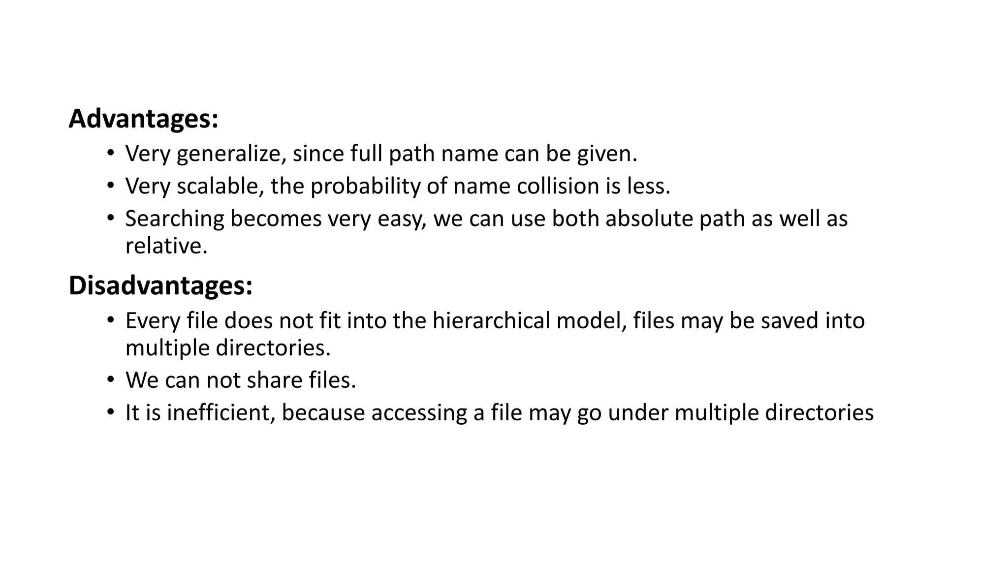Advantages:
• Very generalize, since full path name can be given.
• Very scalable, the probability of name collision is less.
• Searching becomes very easy, we can use both absolute path as well as
relative.
Disadvantages:
• Every file does not fit into the hierarchical model, files may be saved into
multiple directories.
• We can not share files.
• It is inefficient, because accessing a file may go under multiple directories
 