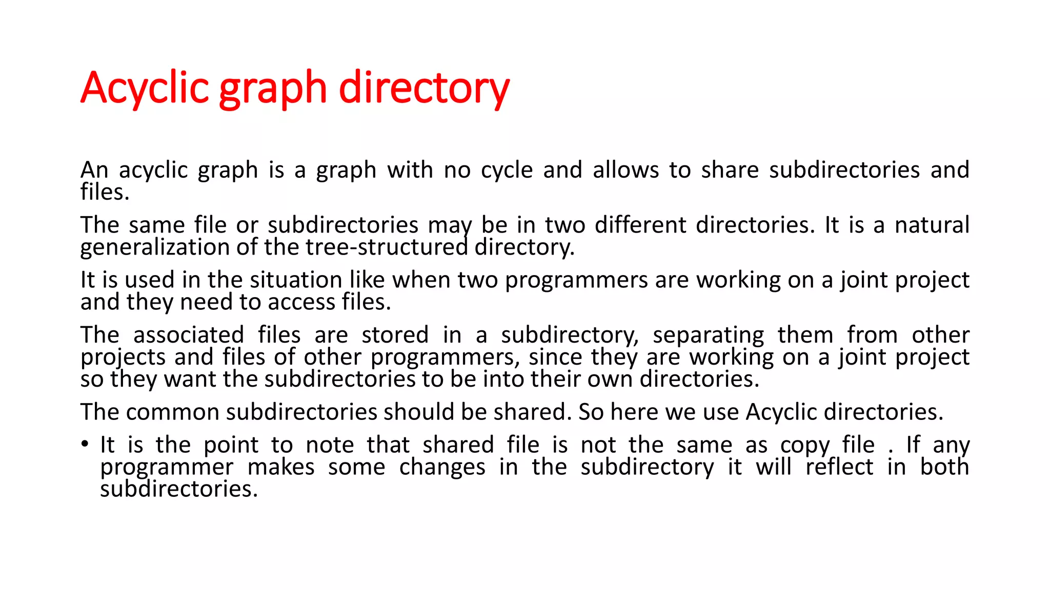 Acyclic graph directory
An acyclic graph is a graph with no cycle and allows to share subdirectories and
files.
The same file or subdirectories may be in two different directories. It is a natural
generalization of the tree-structured directory.
It is used in the situation like when two programmers are working on a joint project
and they need to access files.
The associated files are stored in a subdirectory, separating them from other
projects and files of other programmers, since they are working on a joint project
so they want the subdirectories to be into their own directories.
The common subdirectories should be shared. So here we use Acyclic directories.
• It is the point to note that shared file is not the same as copy file . If any
programmer makes some changes in the subdirectory it will reflect in both
subdirectories.
 