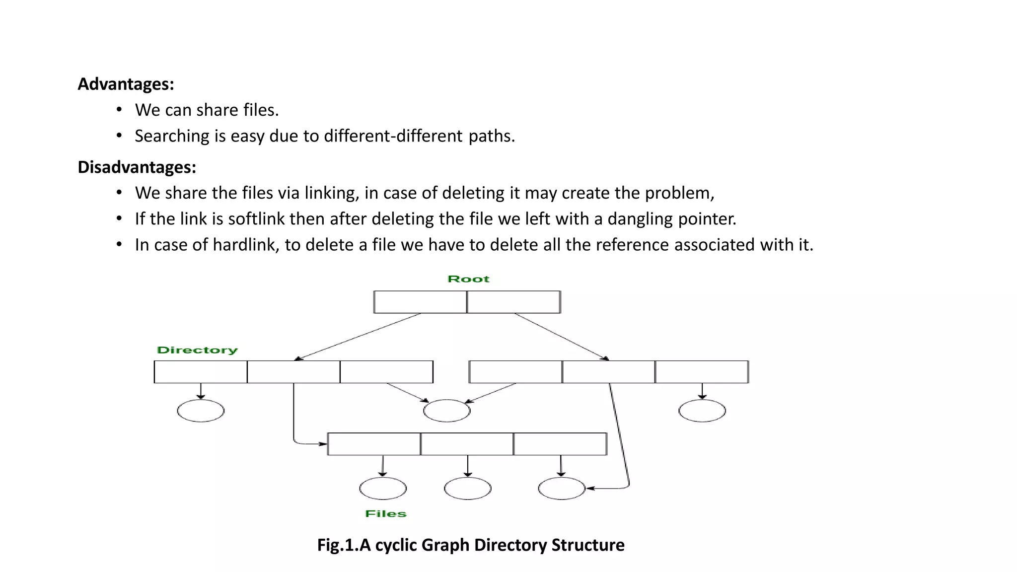 Advantages:
• We can share files.
• Searching is easy due to different-different paths.
Disadvantages:
• We share the files via linking, in case of deleting it may create the problem,
• If the link is softlink then after deleting the file we left with a dangling pointer.
• In case of hardlink, to delete a file we have to delete all the reference associated with it.
Fig.1.A cyclic Graph Directory Structure
 