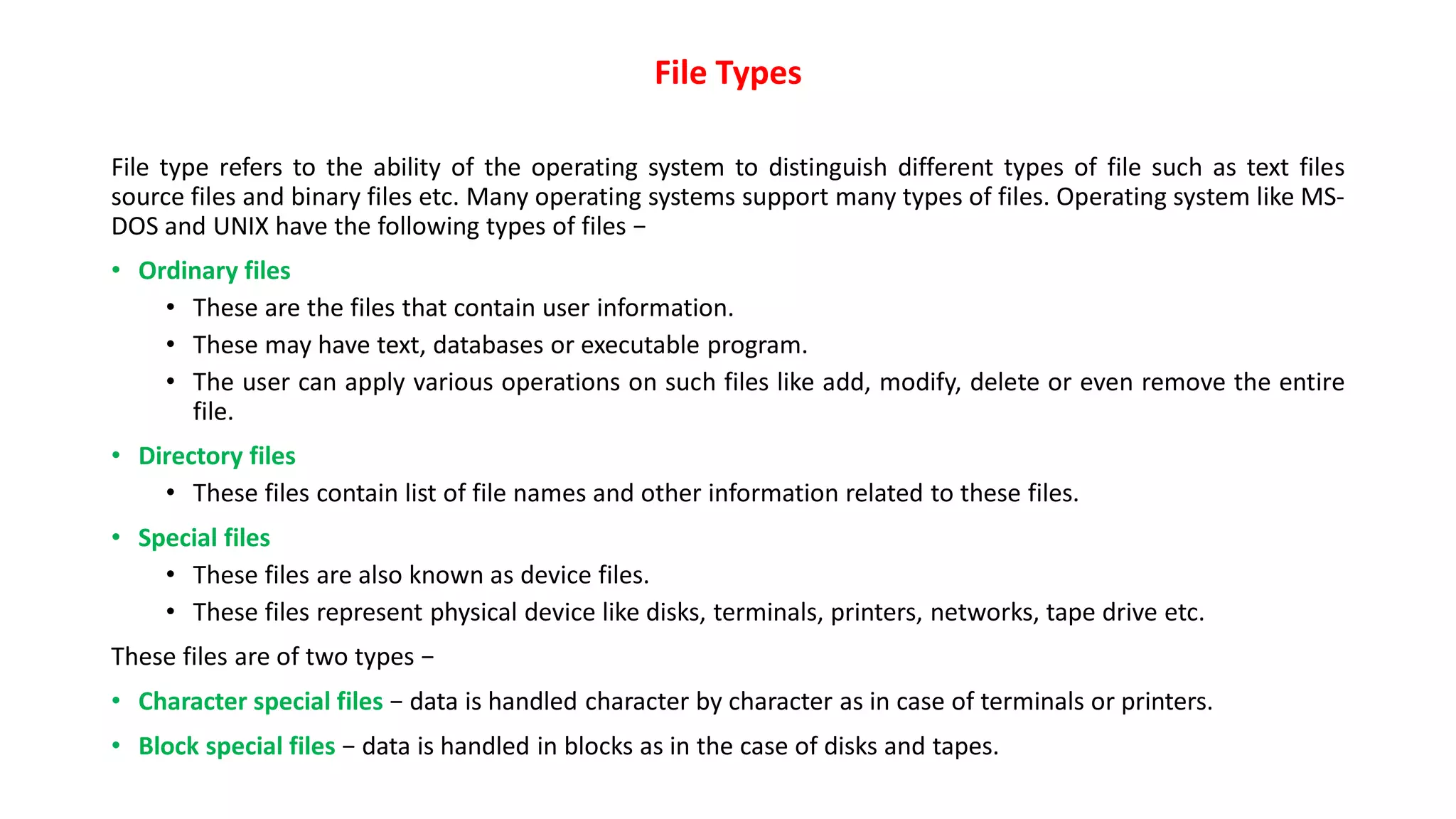 File Types
File type refers to the ability of the operating system to distinguish different types of file such as text files
source files and binary files etc. Many operating systems support many types of files. Operating system like MS-
DOS and UNIX have the following types of files −
• Ordinary files
• These are the files that contain user information.
• These may have text, databases or executable program.
• The user can apply various operations on such files like add, modify, delete or even remove the entire
file.
• Directory files
• These files contain list of file names and other information related to these files.
• Special files
• These files are also known as device files.
• These files represent physical device like disks, terminals, printers, networks, tape drive etc.
These files are of two types −
• Character special files − data is handled character by character as in case of terminals or printers.
• Block special files − data is handled in blocks as in the case of disks and tapes.
 