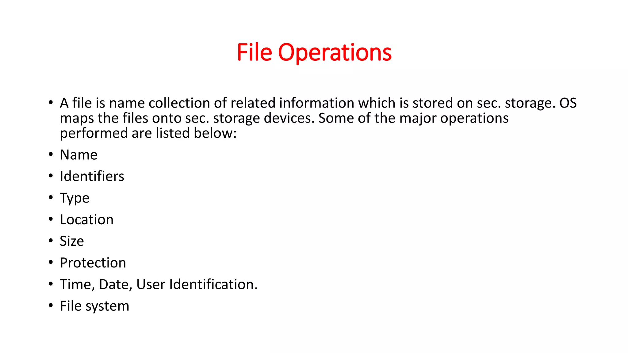 File Operations
• A file is name collection of related information which is stored on sec. storage. OS
maps the files onto sec. storage devices. Some of the major operations
performed are listed below:
• Name
• Identifiers
• Type
• Location
• Size
• Protection
• Time, Date, User Identification.
• File system
 