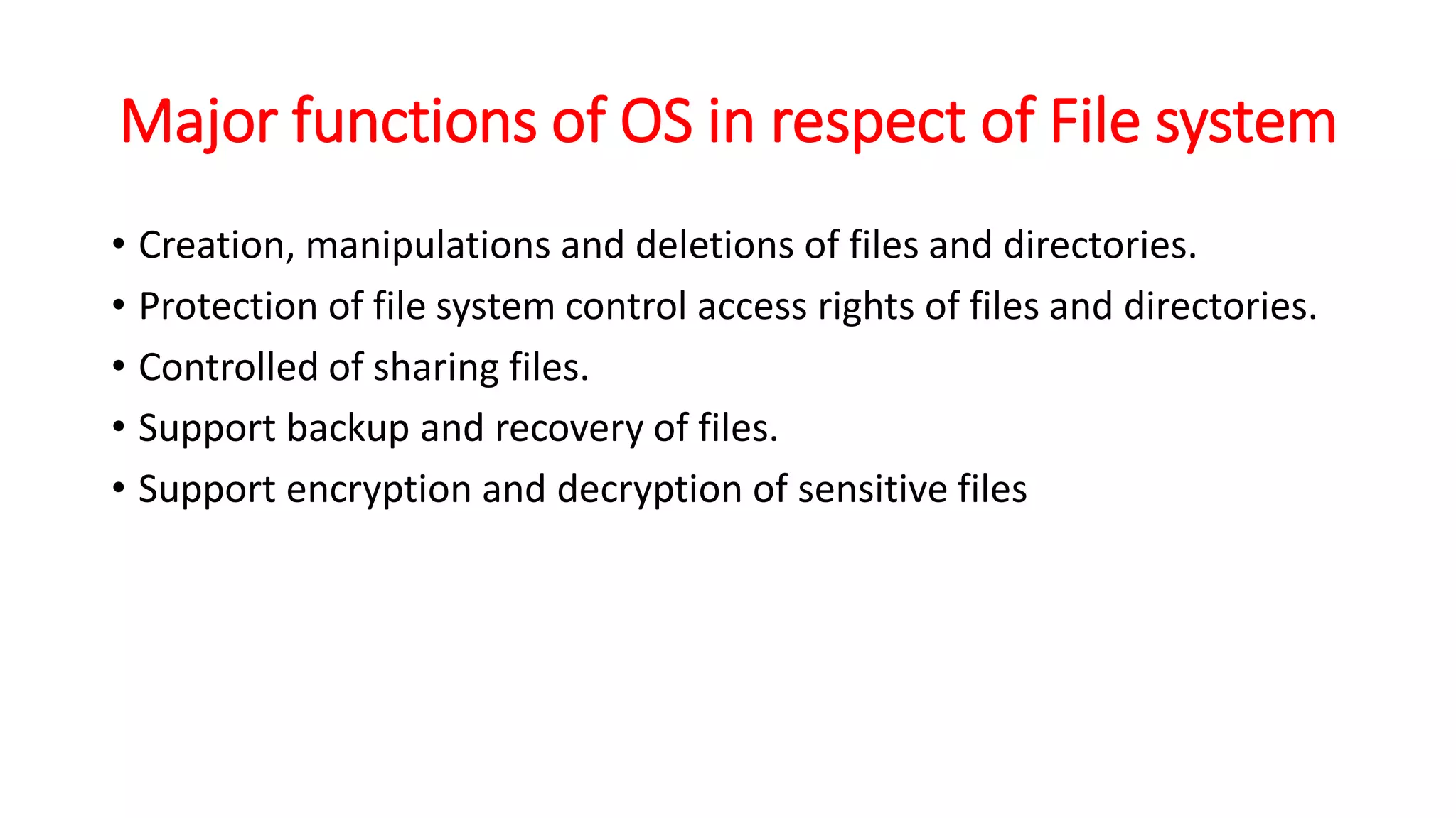 Major functions of OS in respect of File system
• Creation, manipulations and deletions of files and directories.
• Protection of file system control access rights of files and directories.
• Controlled of sharing files.
• Support backup and recovery of files.
• Support encryption and decryption of sensitive files
 