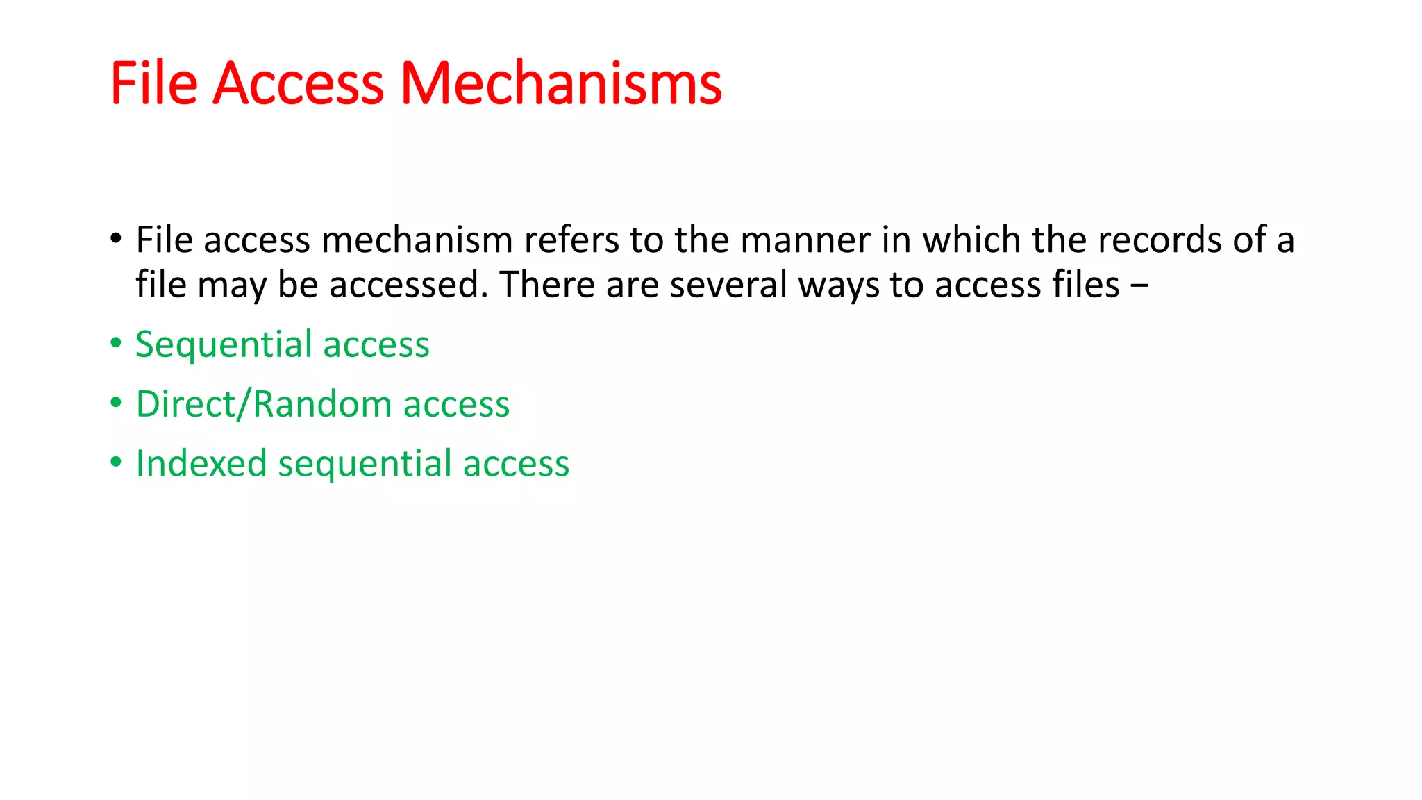 File Access Mechanisms
• File access mechanism refers to the manner in which the records of a
file may be accessed. There are several ways to access files −
• Sequential access
• Direct/Random access
• Indexed sequential access
 
