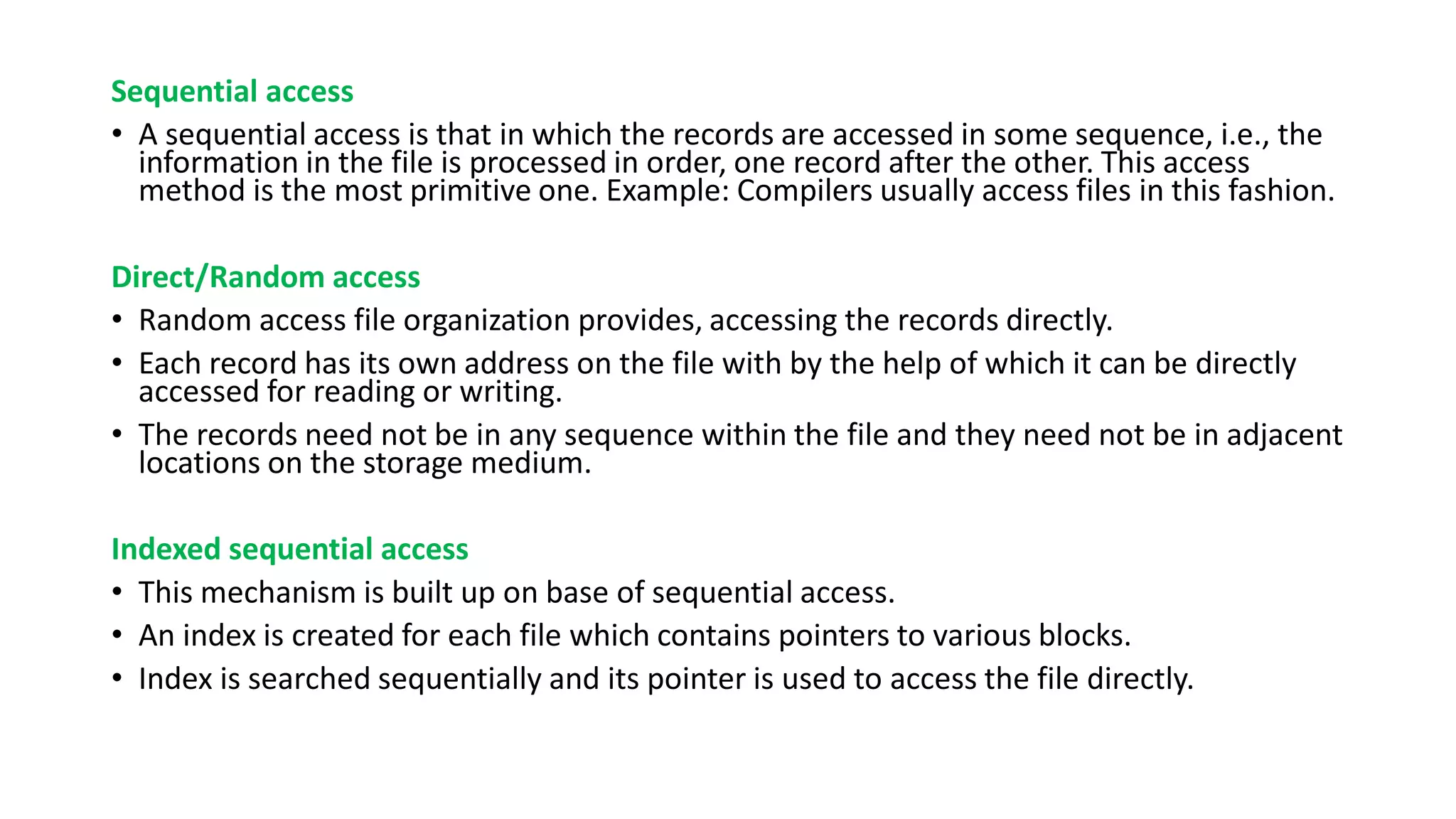 Sequential access
• A sequential access is that in which the records are accessed in some sequence, i.e., the
information in the file is processed in order, one record after the other. This access
method is the most primitive one. Example: Compilers usually access files in this fashion.
Direct/Random access
• Random access file organization provides, accessing the records directly.
• Each record has its own address on the file with by the help of which it can be directly
accessed for reading or writing.
• The records need not be in any sequence within the file and they need not be in adjacent
locations on the storage medium.
Indexed sequential access
• This mechanism is built up on base of sequential access.
• An index is created for each file which contains pointers to various blocks.
• Index is searched sequentially and its pointer is used to access the file directly.
 