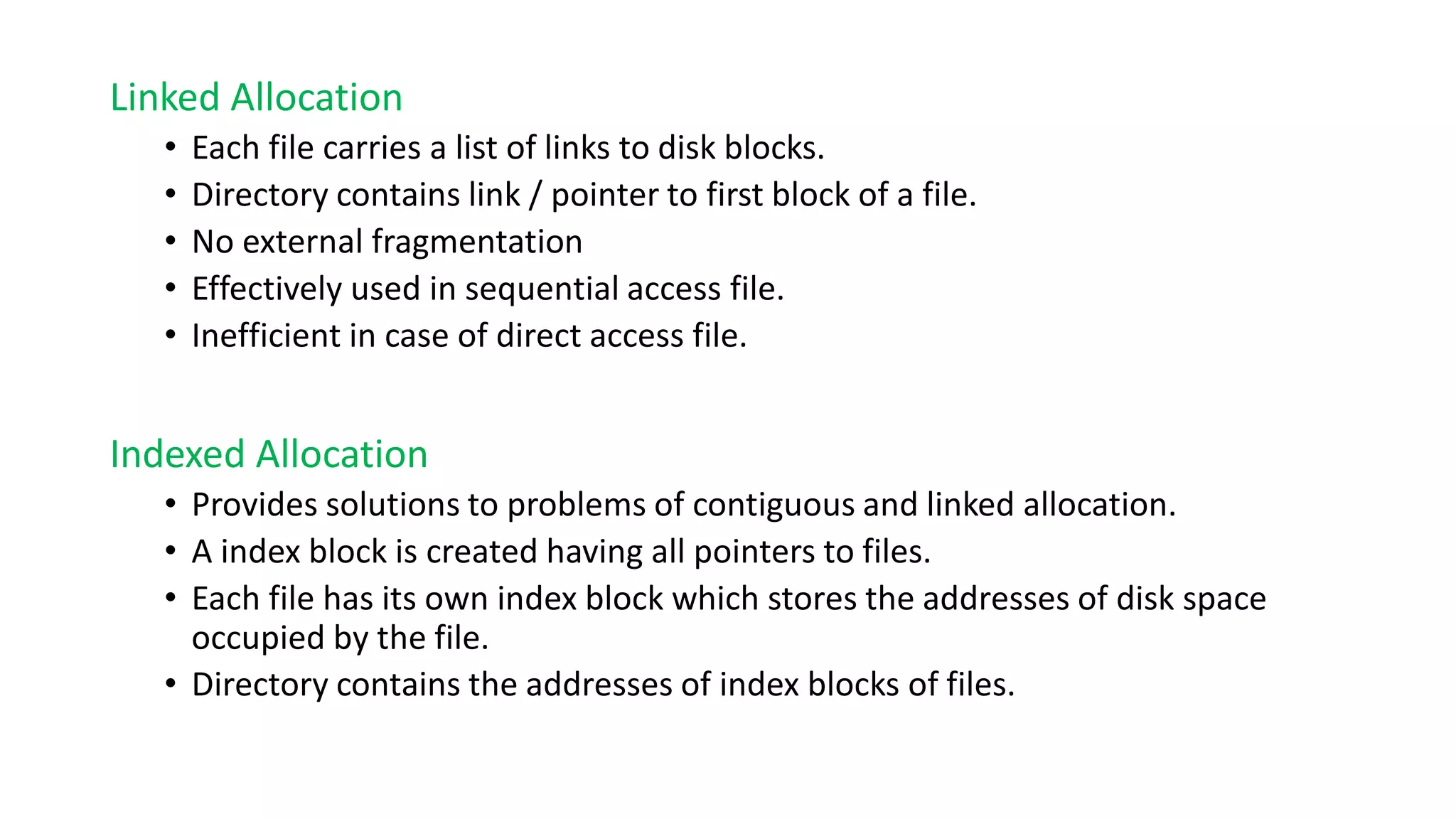 Linked Allocation
• Each file carries a list of links to disk blocks.
• Directory contains link / pointer to first block of a file.
• No external fragmentation
• Effectively used in sequential access file.
• Inefficient in case of direct access file.
Indexed Allocation
• Provides solutions to problems of contiguous and linked allocation.
• A index block is created having all pointers to files.
• Each file has its own index block which stores the addresses of disk space
occupied by the file.
• Directory contains the addresses of index blocks of files.
 