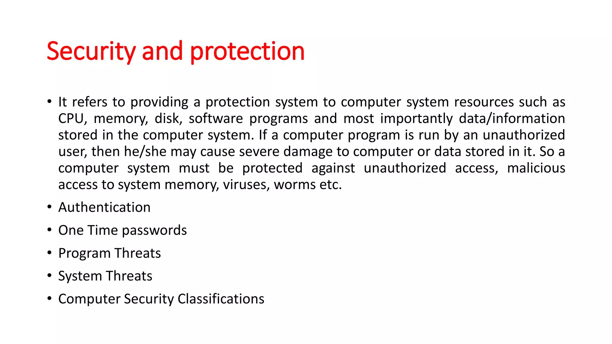 Security and protection
• It refers to providing a protection system to computer system resources such as
CPU, memory, disk, software programs and most importantly data/information
stored in the computer system. If a computer program is run by an unauthorized
user, then he/she may cause severe damage to computer or data stored in it. So a
computer system must be protected against unauthorized access, malicious
access to system memory, viruses, worms etc.
• Authentication
• One Time passwords
• Program Threats
• System Threats
• Computer Security Classifications
 