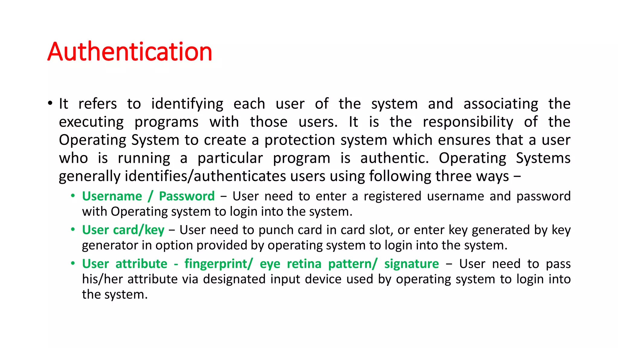 Authentication
• It refers to identifying each user of the system and associating the
executing programs with those users. It is the responsibility of the
Operating System to create a protection system which ensures that a user
who is running a particular program is authentic. Operating Systems
generally identifies/authenticates users using following three ways −
• Username / Password − User need to enter a registered username and password
with Operating system to login into the system.
• User card/key − User need to punch card in card slot, or enter key generated by key
generator in option provided by operating system to login into the system.
• User attribute - fingerprint/ eye retina pattern/ signature − User need to pass
his/her attribute via designated input device used by operating system to login into
the system.
 