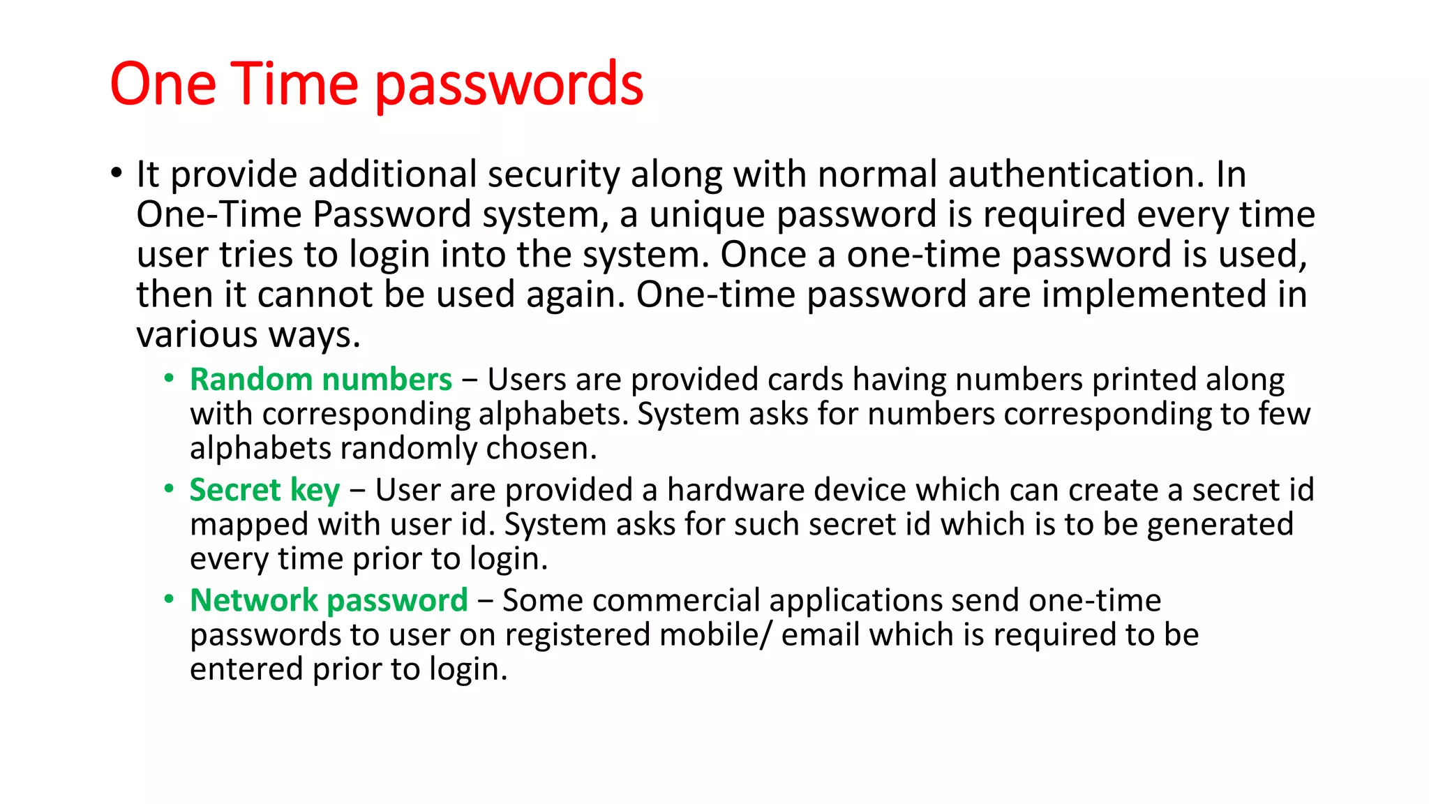 One Time passwords
• It provide additional security along with normal authentication. In
One-Time Password system, a unique password is required every time
user tries to login into the system. Once a one-time password is used,
then it cannot be used again. One-time password are implemented in
various ways.
• Random numbers − Users are provided cards having numbers printed along
with corresponding alphabets. System asks for numbers corresponding to few
alphabets randomly chosen.
• Secret key − User are provided a hardware device which can create a secret id
mapped with user id. System asks for such secret id which is to be generated
every time prior to login.
• Network password − Some commercial applications send one-time
passwords to user on registered mobile/ email which is required to be
entered prior to login.
 