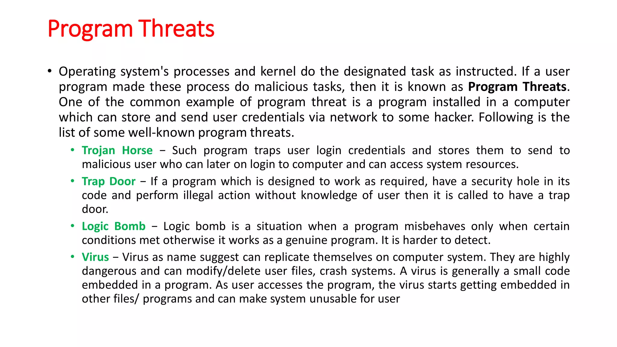 Program Threats
• Operating system's processes and kernel do the designated task as instructed. If a user
program made these process do malicious tasks, then it is known as Program Threats.
One of the common example of program threat is a program installed in a computer
which can store and send user credentials via network to some hacker. Following is the
list of some well-known program threats.
• Trojan Horse − Such program traps user login credentials and stores them to send to
malicious user who can later on login to computer and can access system resources.
• Trap Door − If a program which is designed to work as required, have a security hole in its
code and perform illegal action without knowledge of user then it is called to have a trap
door.
• Logic Bomb − Logic bomb is a situation when a program misbehaves only when certain
conditions met otherwise it works as a genuine program. It is harder to detect.
• Virus − Virus as name suggest can replicate themselves on computer system. They are highly
dangerous and can modify/delete user files, crash systems. A virus is generally a small code
embedded in a program. As user accesses the program, the virus starts getting embedded in
other files/ programs and can make system unusable for user
 