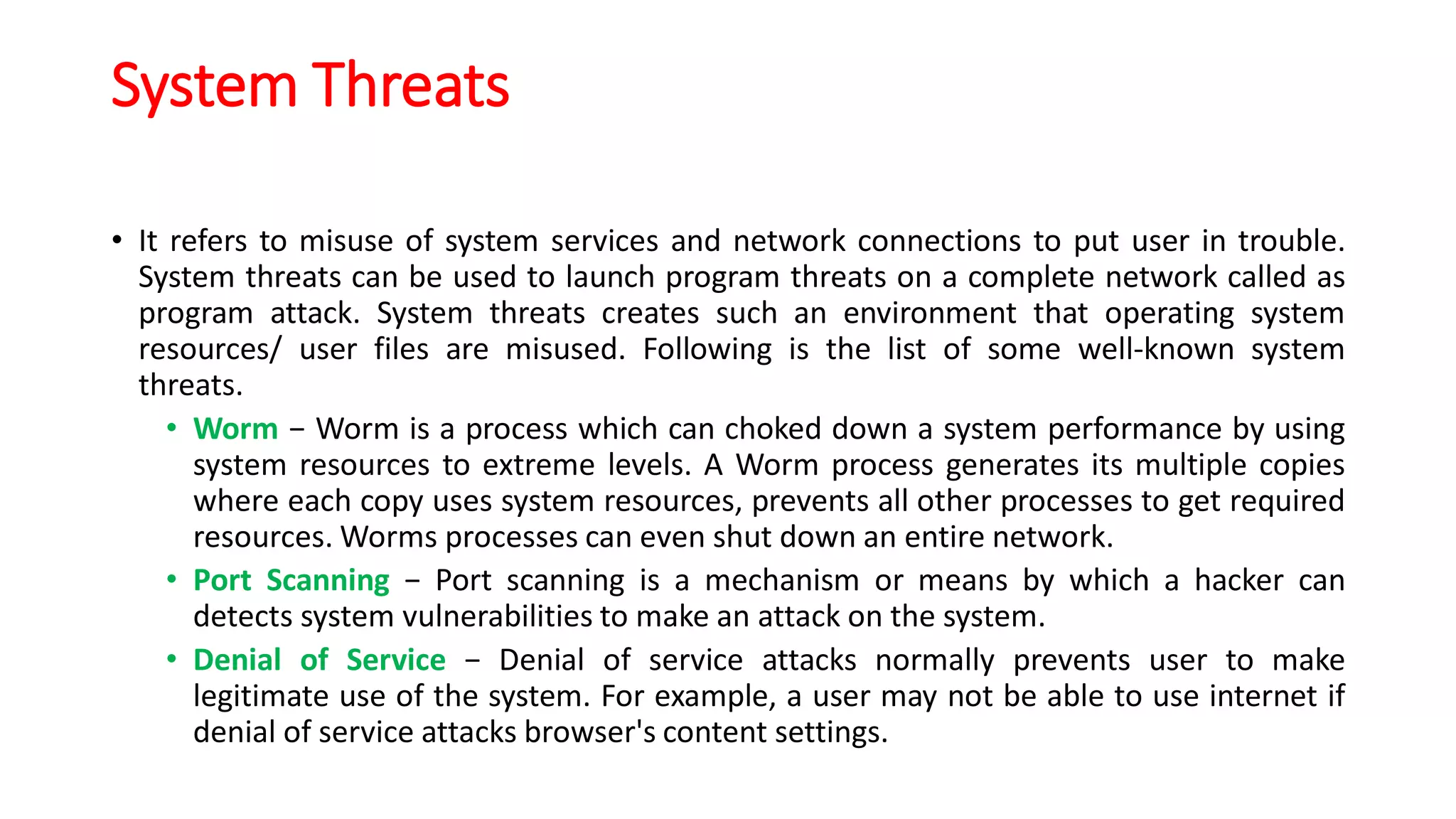 System Threats
• It refers to misuse of system services and network connections to put user in trouble.
System threats can be used to launch program threats on a complete network called as
program attack. System threats creates such an environment that operating system
resources/ user files are misused. Following is the list of some well-known system
threats.
• Worm − Worm is a process which can choked down a system performance by using
system resources to extreme levels. A Worm process generates its multiple copies
where each copy uses system resources, prevents all other processes to get required
resources. Worms processes can even shut down an entire network.
• Port Scanning − Port scanning is a mechanism or means by which a hacker can
detects system vulnerabilities to make an attack on the system.
• Denial of Service − Denial of service attacks normally prevents user to make
legitimate use of the system. For example, a user may not be able to use internet if
denial of service attacks browser's content settings.
 