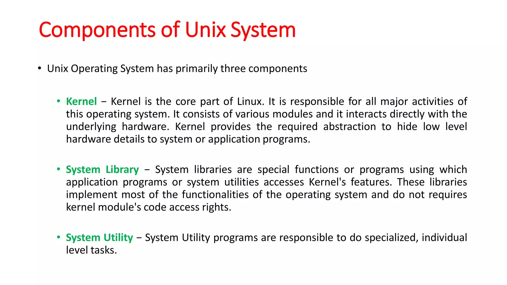 Components of Unix System
• Unix Operating System has primarily three components
• Kernel − Kernel is the core part of Linux. It is responsible for all major activities of
this operating system. It consists of various modules and it interacts directly with the
underlying hardware. Kernel provides the required abstraction to hide low level
hardware details to system or application programs.
• System Library − System libraries are special functions or programs using which
application programs or system utilities accesses Kernel's features. These libraries
implement most of the functionalities of the operating system and do not requires
kernel module's code access rights.
• System Utility − System Utility programs are responsible to do specialized, individual
level tasks.
 