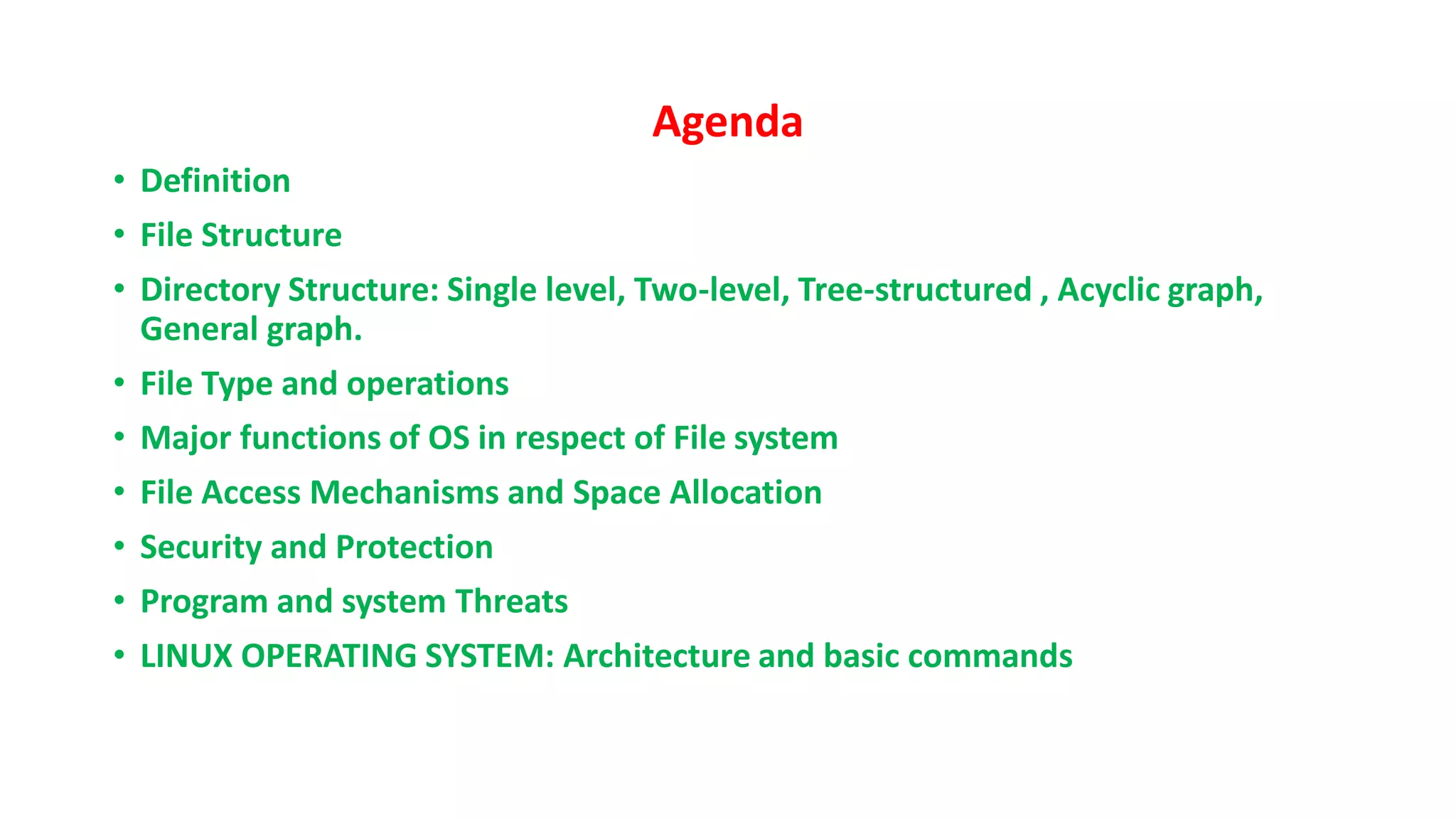 Agenda
• Definition
• File Structure
• Directory Structure: Single level, Two-level, Tree-structured , Acyclic graph,
General graph.
• File Type and operations
• Major functions of OS in respect of File system
• File Access Mechanisms and Space Allocation
• Security and Protection
• Program and system Threats
• LINUX OPERATING SYSTEM: Architecture and basic commands
 