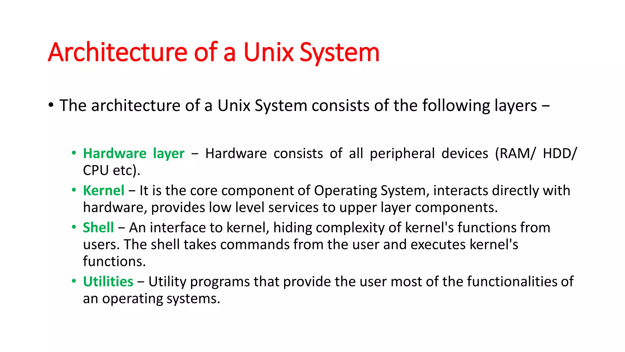 Architecture of a Unix System
• The architecture of a Unix System consists of the following layers −
• Hardware layer − Hardware consists of all peripheral devices (RAM/ HDD/
CPU etc).
• Kernel − It is the core component of Operating System, interacts directly with
hardware, provides low level services to upper layer components.
• Shell − An interface to kernel, hiding complexity of kernel's functions from
users. The shell takes commands from the user and executes kernel's
functions.
• Utilities − Utility programs that provide the user most of the functionalities of
an operating systems.
 