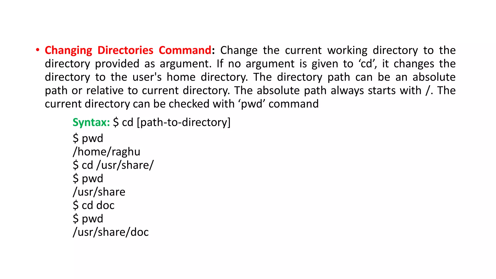 • Changing Directories Command: Change the current working directory to the
directory provided as argument. If no argument is given to ‘cd’, it changes the
directory to the user's home directory. The directory path can be an absolute
path or relative to current directory. The absolute path always starts with /. The
current directory can be checked with ‘pwd’ command
Syntax: $ cd [path-to-directory]
$ pwd
/home/raghu
$ cd /usr/share/
$ pwd
/usr/share
$ cd doc
$ pwd
/usr/share/doc
 