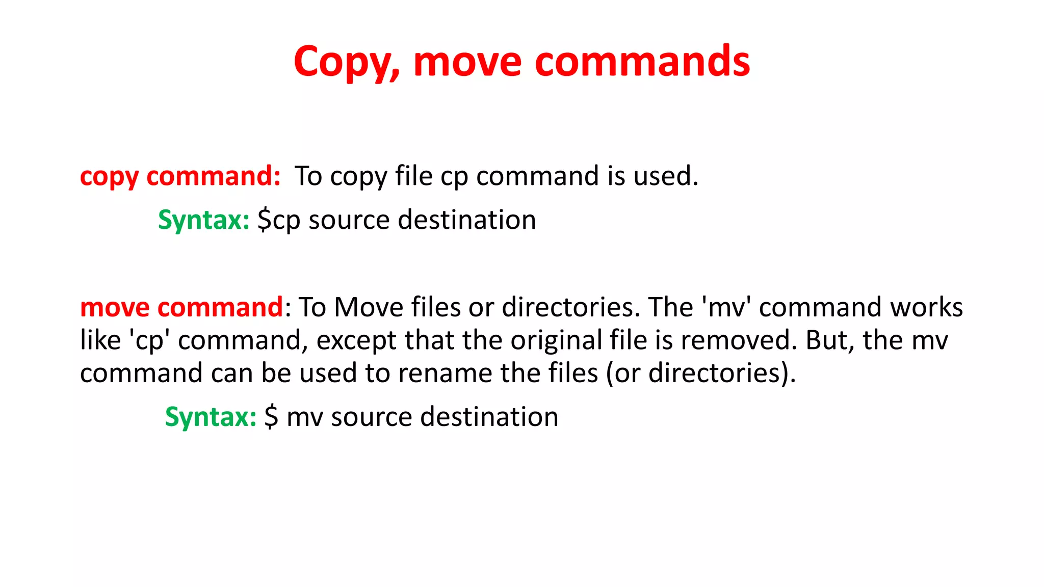 Copy, move commands
copy command: To copy file cp command is used.
Syntax: $cp source destination
move command: To Move files or directories. The 'mv' command works
like 'cp' command, except that the original file is removed. But, the mv
command can be used to rename the files (or directories).
Syntax: $ mv source destination
 