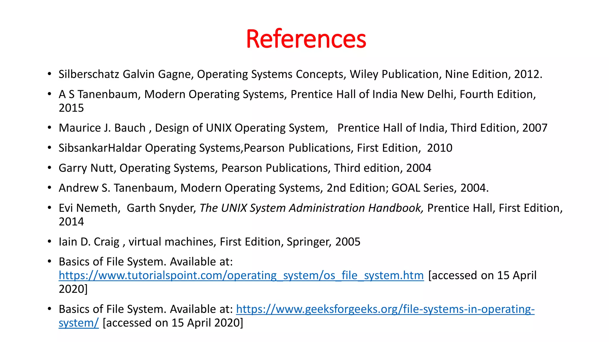 References
• Silberschatz Galvin Gagne, Operating Systems Concepts, Wiley Publication, Nine Edition, 2012.
• A S Tanenbaum, Modern Operating Systems, Prentice Hall of India New Delhi, Fourth Edition,
2015
• Maurice J. Bauch , Design of UNIX Operating System, Prentice Hall of India, Third Edition, 2007
• SibsankarHaldar Operating Systems,Pearson Publications, First Edition, 2010
• Garry Nutt, Operating Systems, Pearson Publications, Third edition, 2004
• Andrew S. Tanenbaum, Modern Operating Systems, 2nd Edition; GOAL Series, 2004.
• Evi Nemeth, Garth Snyder, The UNIX System Administration Handbook, Prentice Hall, First Edition,
2014
• Iain D. Craig , virtual machines, First Edition, Springer, 2005
• Basics of File System. Available at:
https://www.tutorialspoint.com/operating_system/os_file_system.htm [accessed on 15 April
2020]
• Basics of File System. Available at: https://www.geeksforgeeks.org/file-systems-in-operating-
system/ [accessed on 15 April 2020]
 