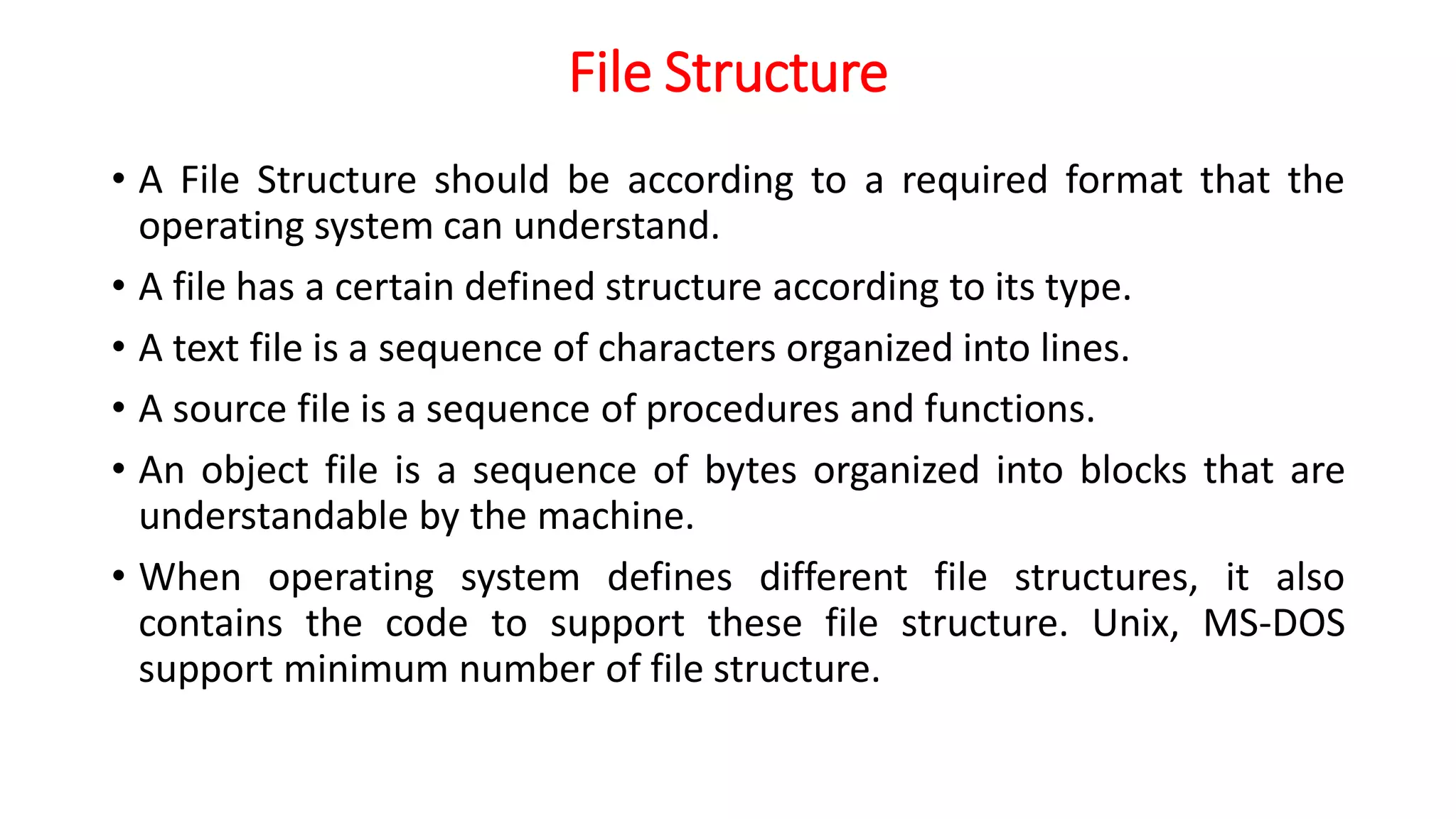 File Structure
• A File Structure should be according to a required format that the
operating system can understand.
• A file has a certain defined structure according to its type.
• A text file is a sequence of characters organized into lines.
• A source file is a sequence of procedures and functions.
• An object file is a sequence of bytes organized into blocks that are
understandable by the machine.
• When operating system defines different file structures, it also
contains the code to support these file structure. Unix, MS-DOS
support minimum number of file structure.
 