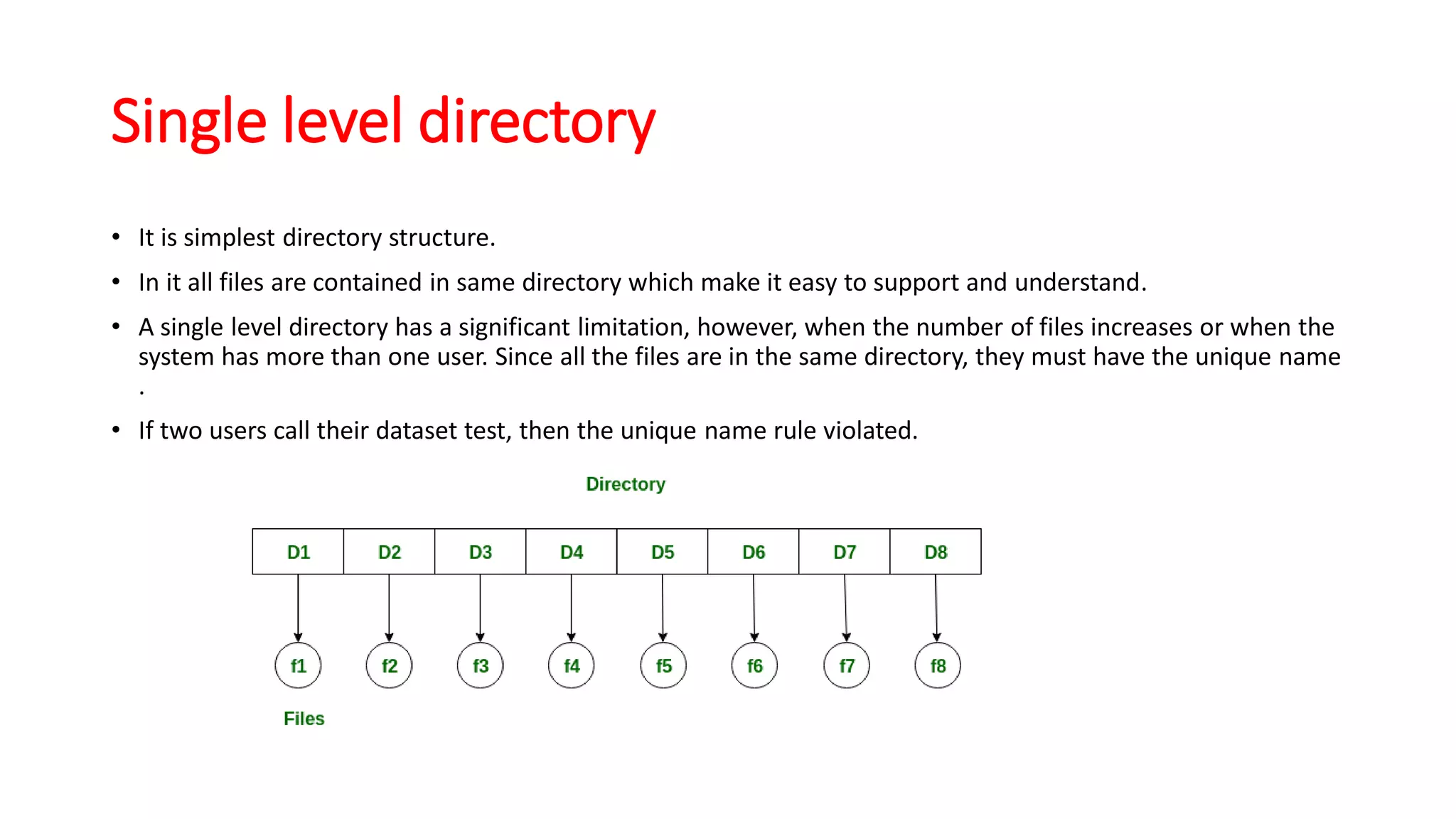 Single level directory
• It is simplest directory structure.
• In it all files are contained in same directory which make it easy to support and understand.
• A single level directory has a significant limitation, however, when the number of files increases or when the
system has more than one user. Since all the files are in the same directory, they must have the unique name
.
• If two users call their dataset test, then the unique name rule violated.
 