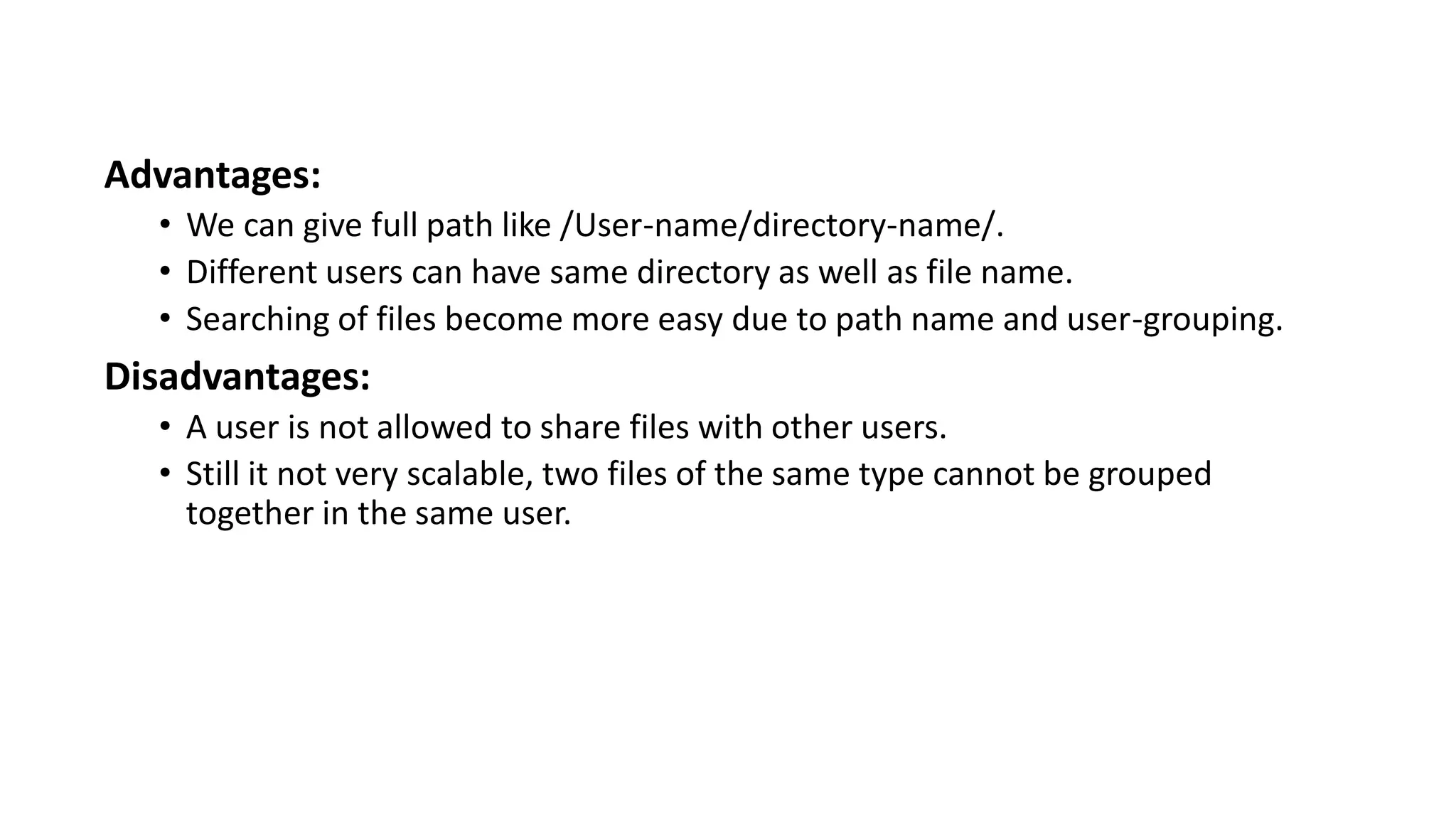 Advantages:
• We can give full path like /User-name/directory-name/.
• Different users can have same directory as well as file name.
• Searching of files become more easy due to path name and user-grouping.
Disadvantages:
• A user is not allowed to share files with other users.
• Still it not very scalable, two files of the same type cannot be grouped
together in the same user.
 