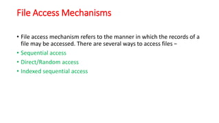 File Access Mechanisms
• File access mechanism refers to the manner in which the records of a
file may be accessed. There are several ways to access files −
• Sequential access
• Direct/Random access
• Indexed sequential access
 