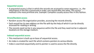 Sequential access
• A sequential access is that in which the records are accessed in some sequence, i.e., the
information in the file is processed in order, one record after the other. This access
method is the most primitive one. Example: Compilers usually access files in this fashion.
Direct/Random access
• Random access file organization provides, accessing the records directly.
• Each record has its own address on the file with by the help of which it can be directly
accessed for reading or writing.
• The records need not be in any sequence within the file and they need not be in adjacent
locations on the storage medium.
Indexed sequential access
• This mechanism is built up on base of sequential access.
• An index is created for each file which contains pointers to various blocks.
• Index is searched sequentially and its pointer is used to access the file directly.
 