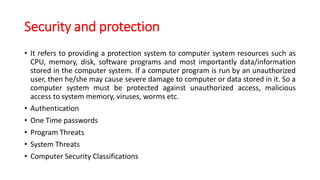Security and protection
• It refers to providing a protection system to computer system resources such as
CPU, memory, disk, software programs and most importantly data/information
stored in the computer system. If a computer program is run by an unauthorized
user, then he/she may cause severe damage to computer or data stored in it. So a
computer system must be protected against unauthorized access, malicious
access to system memory, viruses, worms etc.
• Authentication
• One Time passwords
• Program Threats
• System Threats
• Computer Security Classifications
 