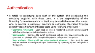 Authentication
• It refers to identifying each user of the system and associating the
executing programs with those users. It is the responsibility of the
Operating System to create a protection system which ensures that a user
who is running a particular program is authentic. Operating Systems
generally identifies/authenticates users using following three ways −
• Username / Password − User need to enter a registered username and password
with Operating system to login into the system.
• User card/key − User need to punch card in card slot, or enter key generated by key
generator in option provided by operating system to login into the system.
• User attribute - fingerprint/ eye retina pattern/ signature − User need to pass
his/her attribute via designated input device used by operating system to login into
the system.
 