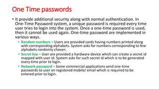 One Time passwords
• It provide additional security along with normal authentication. In
One-Time Password system, a unique password is required every time
user tries to login into the system. Once a one-time password is used,
then it cannot be used again. One-time password are implemented in
various ways.
• Random numbers − Users are provided cards having numbers printed along
with corresponding alphabets. System asks for numbers corresponding to few
alphabets randomly chosen.
• Secret key − User are provided a hardware device which can create a secret id
mapped with user id. System asks for such secret id which is to be generated
every time prior to login.
• Network password − Some commercial applications send one-time
passwords to user on registered mobile/ email which is required to be
entered prior to login.
 