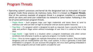 Program Threats
• Operating system's processes and kernel do the designated task as instructed. If a user
program made these process do malicious tasks, then it is known as Program Threats.
One of the common example of program threat is a program installed in a computer
which can store and send user credentials via network to some hacker. Following is the
list of some well-known program threats.
• Trojan Horse − Such program traps user login credentials and stores them to send to
malicious user who can later on login to computer and can access system resources.
• Trap Door − If a program which is designed to work as required, have a security hole in its
code and perform illegal action without knowledge of user then it is called to have a trap
door.
• Logic Bomb − Logic bomb is a situation when a program misbehaves only when certain
conditions met otherwise it works as a genuine program. It is harder to detect.
• Virus − Virus as name suggest can replicate themselves on computer system. They are highly
dangerous and can modify/delete user files, crash systems. A virus is generally a small code
embedded in a program. As user accesses the program, the virus starts getting embedded in
other files/ programs and can make system unusable for user
 